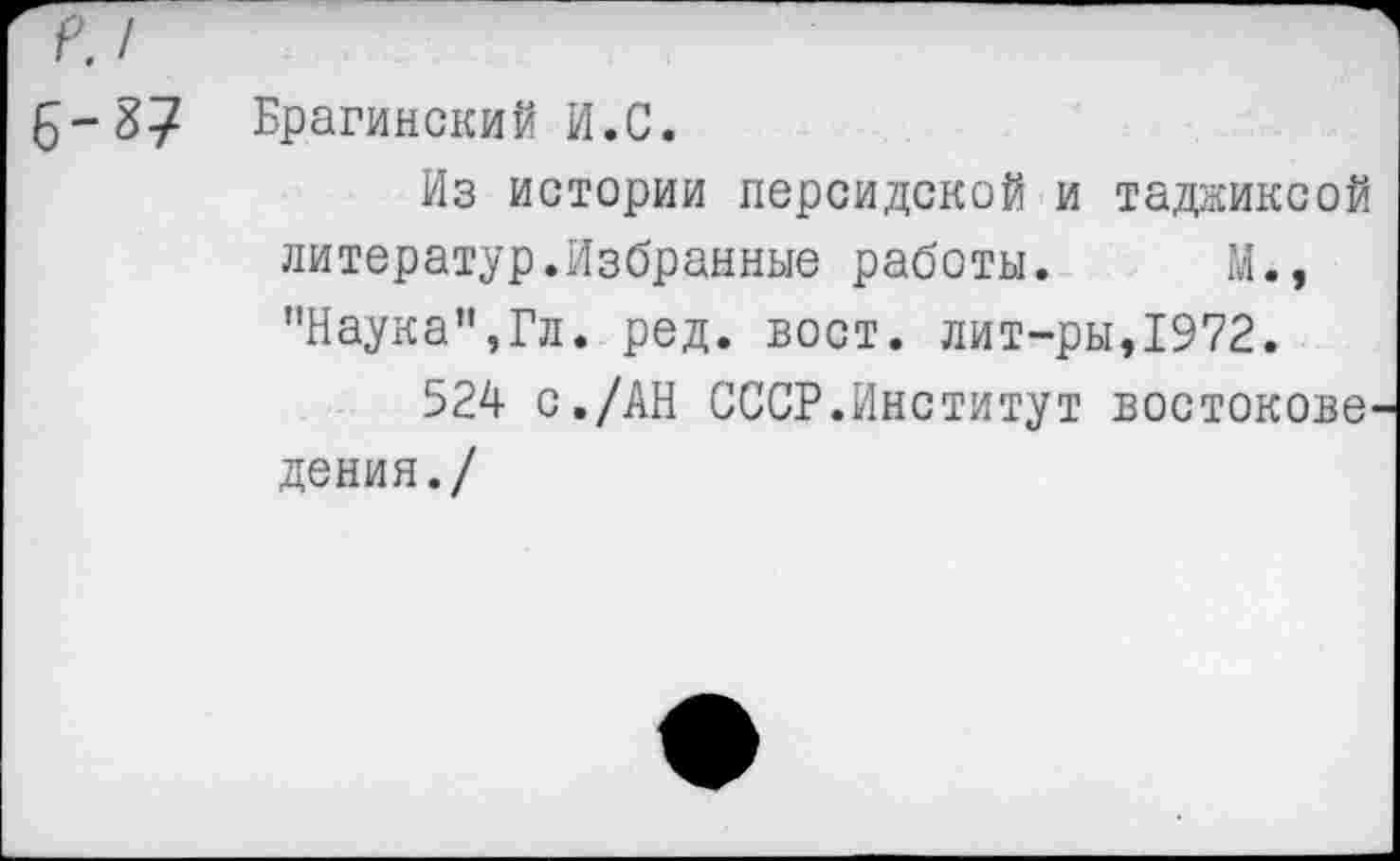 ﻿£-г>7 Брагинский И.С.
Из истории персидской и таджиксой литератур.Избранные работы. М., "Наука",Гл. ред. вост, лит-ры,1972.
524 с./АН СССР.Институт востокове дения./